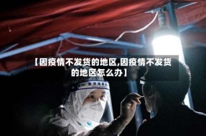 【因疫情不发货的地区,因疫情不发货的地区怎么办】