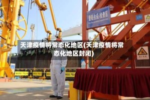天津疫情将常态化地区(天津疫情将常态化地区封闭)