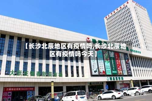 【长沙北辰地区有疫情吗,长沙北辰地区有疫情吗今天】-第2张图片