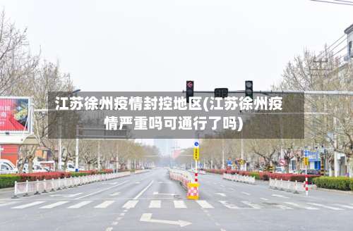 江苏徐州疫情封控地区(江苏徐州疫情严重吗可通行了吗)-第2张图片