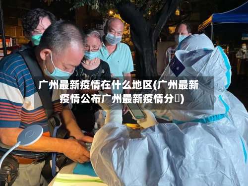 广州最新疫情在什么地区(广州最新疫情公布广州最新疫情分佈)-第2张图片