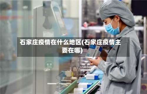 石家庄疫情在什么地区(石家庄疫情主要在哪)-第1张图片